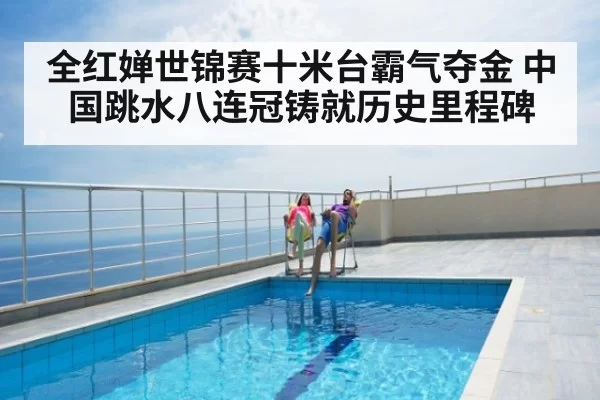 全红婵世锦赛十米台霸气夺金 中国跳水八连冠铸就历史里程碑