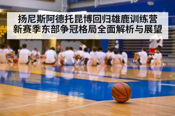 扬尼斯阿德托昆博回归雄鹿训练营 新赛季东部争冠格局全面解析与展望